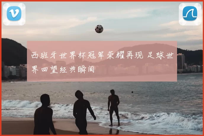 西班牙世界杯冠军荣耀再现 足球世界回望经典瞬间