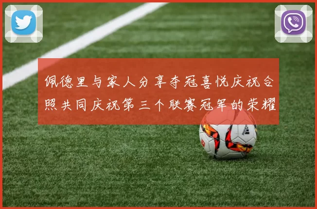 佩德里与家人分享夺冠喜悦庆祝合照共同庆祝第三个联赛冠军的荣耀时刻
