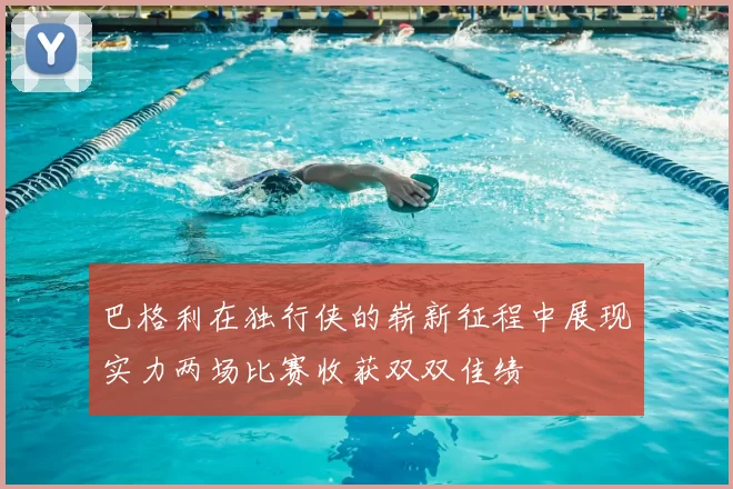 巴格利在独行侠的崭新征程中展现实力两场比赛收获双双佳绩