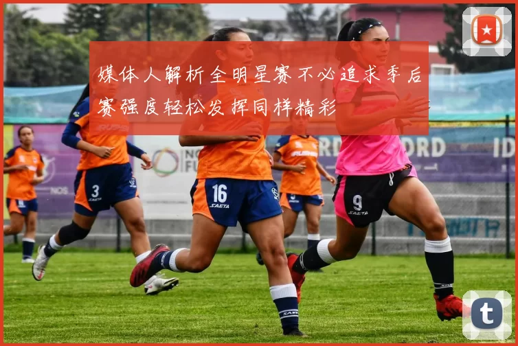 媒体人解析全明星赛不必追求季后赛强度轻松发挥同样精彩