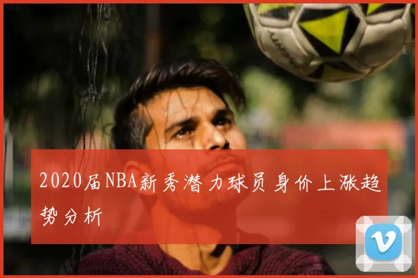 2020届NBA新秀潜力球员身价上涨趋势分析