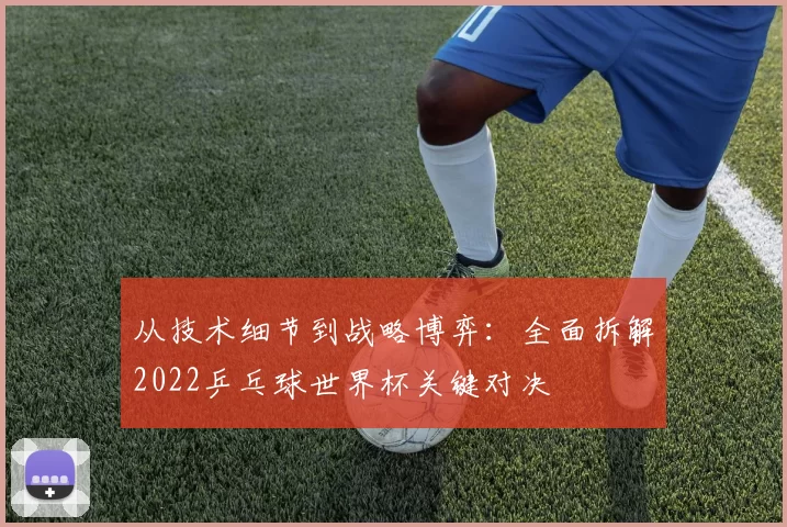 从技术细节到战略博弈:全面拆解2022乒乓球世界杯关键对决