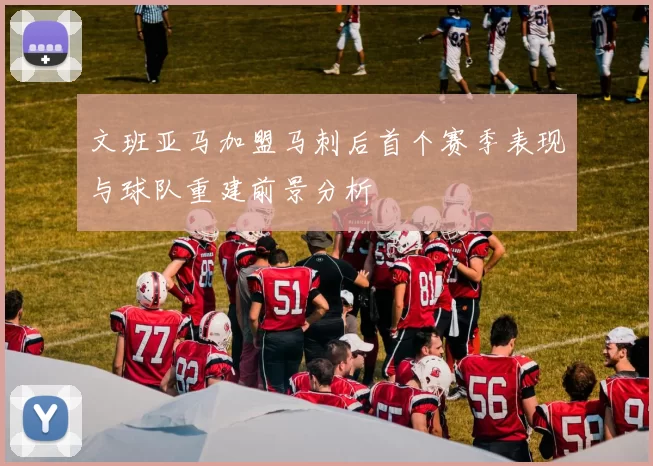 文班亚马加盟马刺后首个赛季表现与球队重建前景分析