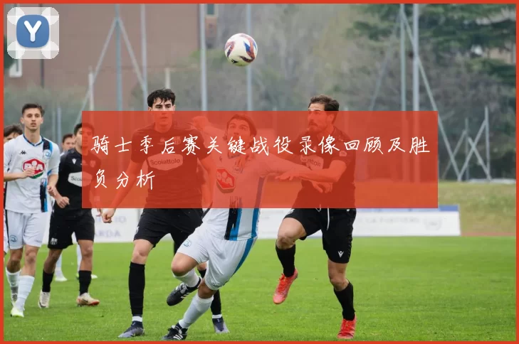 骑士季后赛关键战役录像回顾及胜负分析