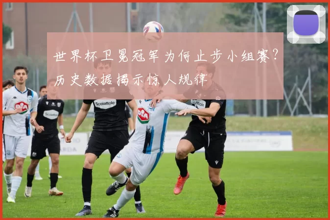世界杯卫冕冠军为何止步小组赛？历史数据揭示惊人规律