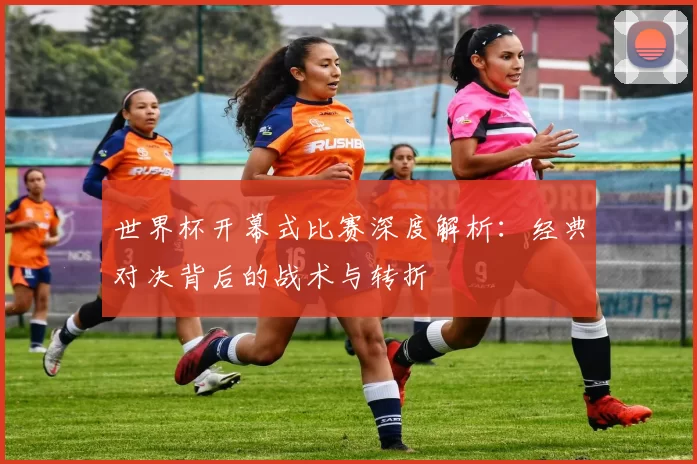 世界杯开幕式比赛深度解析：经典对决背后的战术与转折