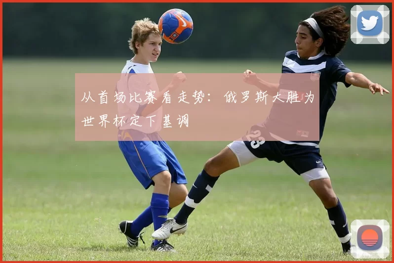 从首场比赛看走势:俄罗斯大胜为世界杯定下基调