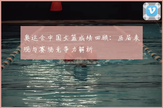 奥运会中国女篮成绩回顾：历届表现与赛场竞争力解析