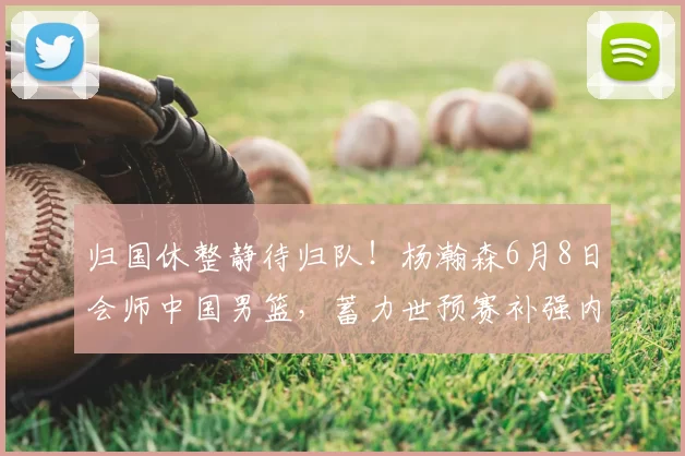 归国休整静待归队！杨瀚森6月8日会师中国男篮，蓄力世预赛补强内线短板_赛场_郭士强_重点