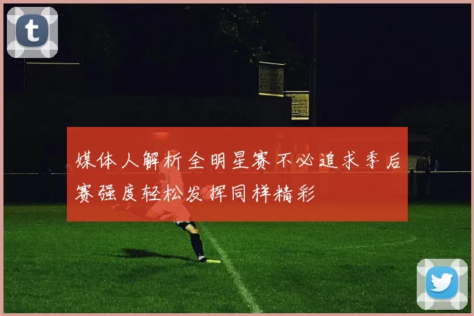 媒体人解析全明星赛不必追求季后赛强度轻松发挥同样精彩