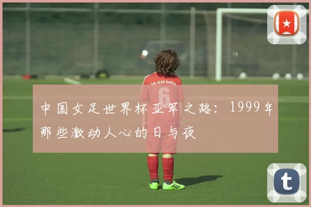 中国女足世界杯亚军之路:1999年那些激动人心的日与夜