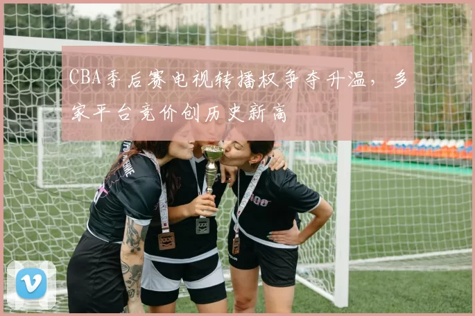 CBA季后赛电视转播权争夺升温，多家平台竞价创历史新高