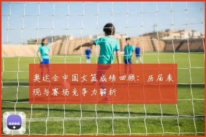 奥运会中国女篮成绩回顾：历届表现与赛场竞争力解析
