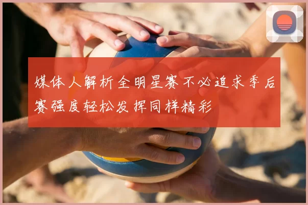 媒体人解析全明星赛不必追求季后赛强度轻松发挥同样精彩