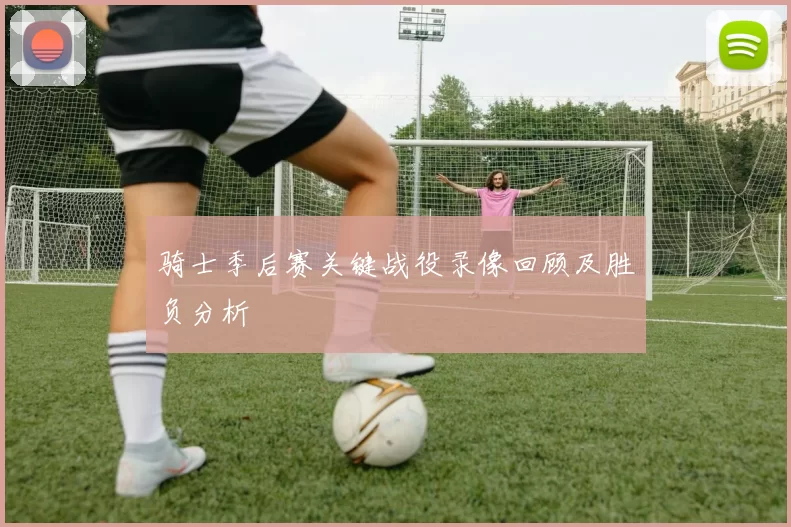 骑士季后赛关键战役录像回顾及胜负分析