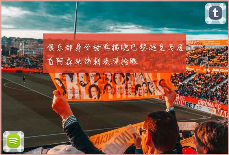 俱乐部身价榜单揭晓巴黎超皇马居首阿森纳热刺表现抢眼