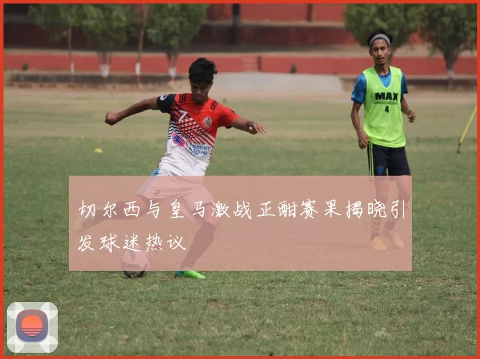 切尔西与皇马激战正酣赛果揭晓引发球迷热议