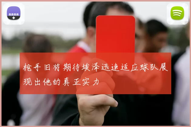 枪手旧将期待埃泽迅速适应球队展现出他的真正实力