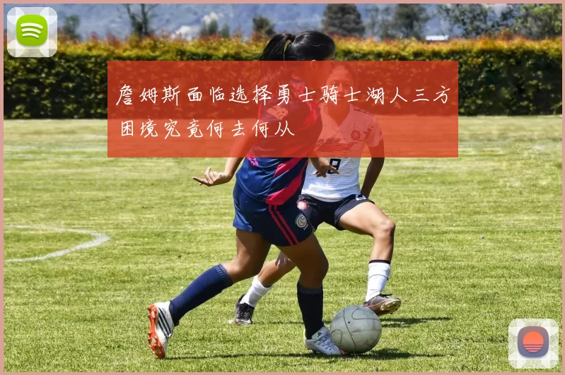 詹姆斯面临选择勇士骑士湖人三方困境究竟何去何从